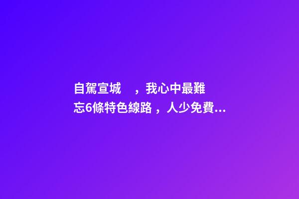 自駕宣城，我心中最難忘6條特色線路，人少免費原生態(tài)，值得三刷